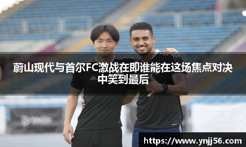 蔚山现代与首尔FC激战在即谁能在这场焦点对决中笑到最后