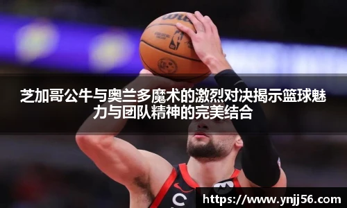芝加哥公牛与奥兰多魔术的激烈对决揭示篮球魅力与团队精神的完美结合